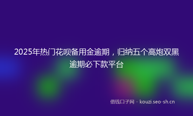 2025年热门花呗备用金逾期，归纳五个高炮双黑逾期必下款平台