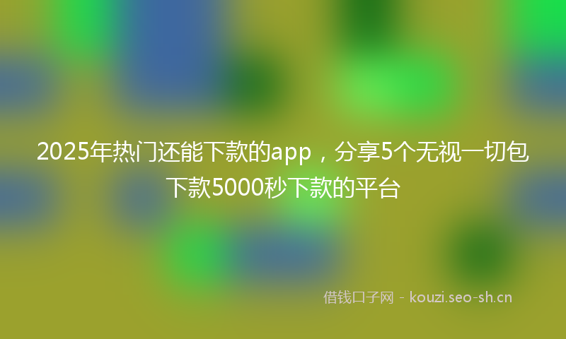 2025年热门还能下款的app，分享5个无视一切包下款5000秒下款的平台