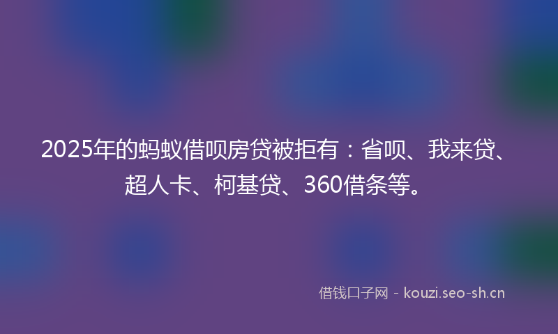 2025年的蚂蚁借呗房贷被拒有：省呗、我来贷、超人卡、柯基贷、360借条等。