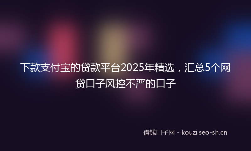 下款支付宝的贷款平台2025年精选，汇总5个网贷口子风控不严的口子