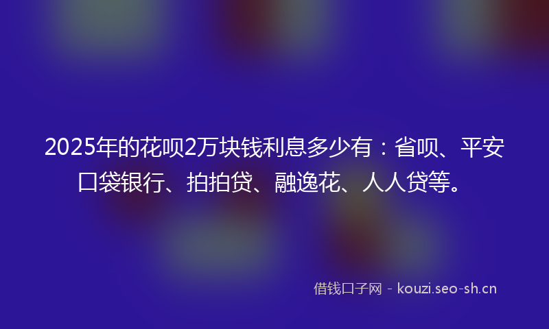 2025年的花呗2万块钱利息多少有：省呗、平安口袋银行、拍拍贷、融逸花、人人贷等。
