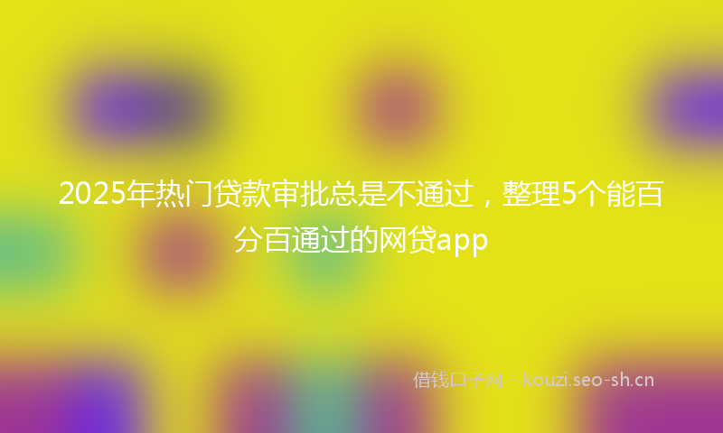 2025年热门贷款审批总是不通过，整理5个能百分百通过的网贷app