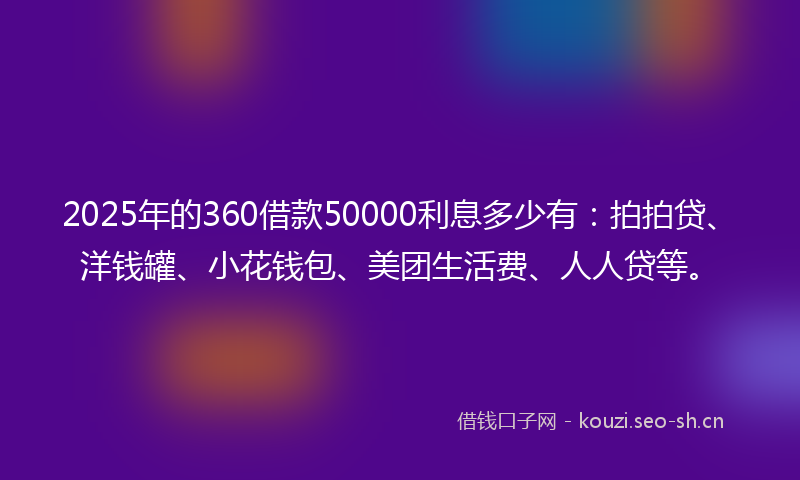 2025年的360借款50000利息多少有:拍拍贷、洋钱罐、小花钱包、美团生活费、人人贷等。