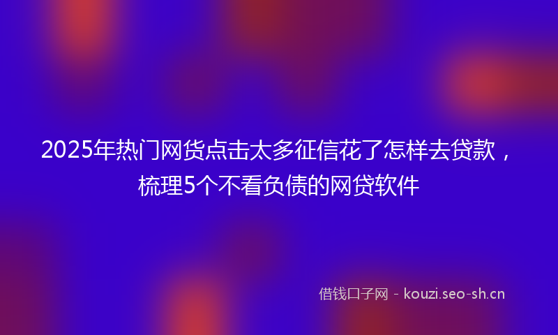 2025年热门网货点击太多征信花了怎样去贷款，梳理5个不看负债的网贷软件