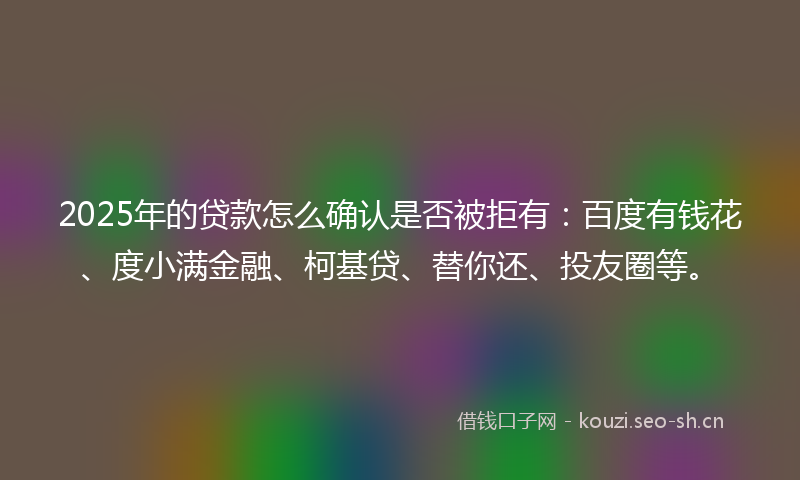 2025年的贷款怎么确认是否被拒有：百度有钱花、度小满金融、柯基贷、替你还、投友圈等。