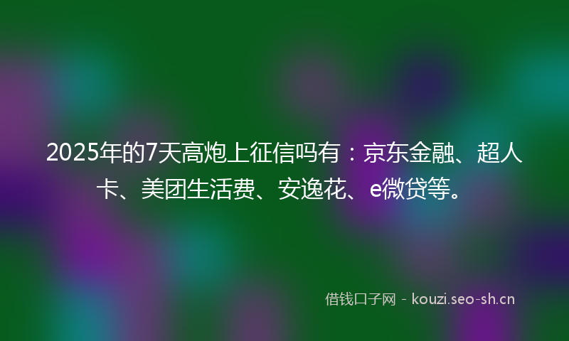 2025年的7天高炮上征信吗有:京东金融、超人卡、美团生活费、安逸花、e微贷等。