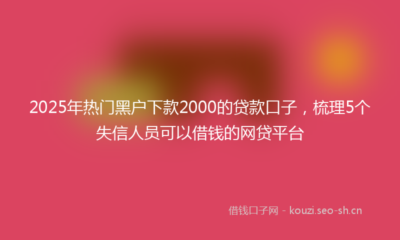 2025年热门黑户下款2000的贷款口子,梳理5个失信人员可以借钱的网贷平台