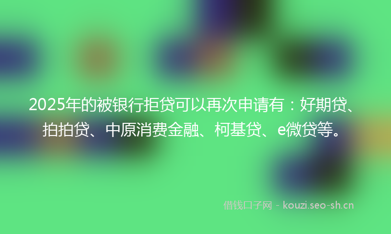 2025年的被银行拒贷可以再次申请有：好期贷、拍拍贷、中原消费金融、柯基贷、e微贷等。