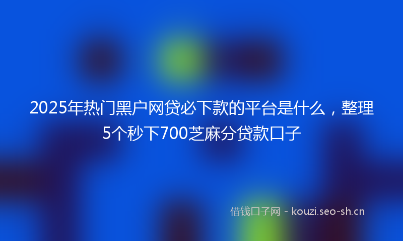 2025年热门黑户网贷必下款的平台是什么，整理5个秒下700芝麻分贷款口子