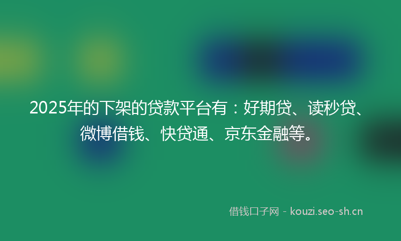 2025年的下架的贷款平台有：好期贷、读秒贷、微博借钱、快贷通、京东金融等。