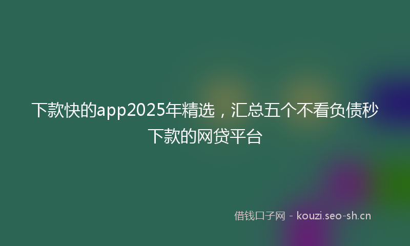下款快的app2025年精选，汇总五个不看负债秒下款的网贷平台