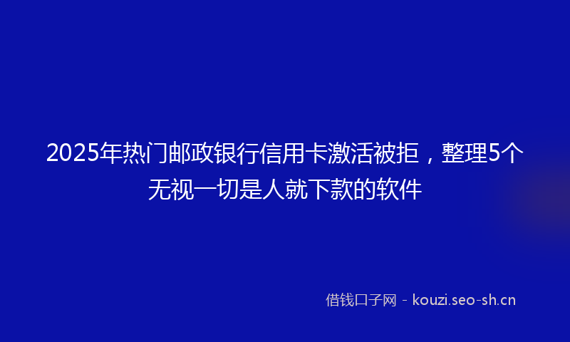2025年热门邮政银行信用卡激活被拒，整理5个无视一切是人就下款的软件