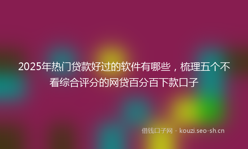 2025年热门贷款好过的软件有哪些，梳理五个不看综合评分的网贷百分百下款口子