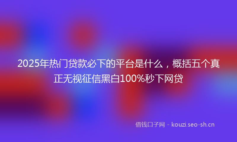 2025年热门贷款必下的平台是什么，概括五个真正无视征信黑白100%秒下网贷