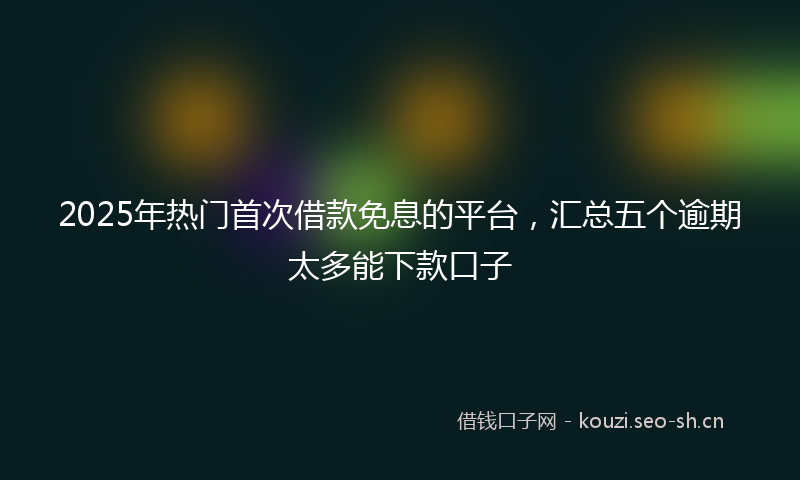 2025年热门首次借款免息的平台，汇总五个逾期太多能下款口子