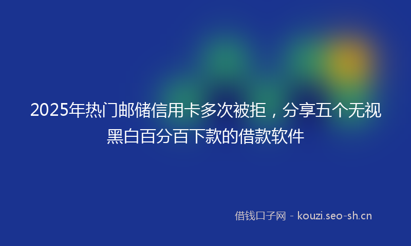 2025年热门邮储信用卡多次被拒，分享五个无视黑白百分百下款的借款软件