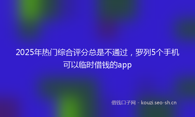 2025年热门综合评分总是不通过，罗列5个手机可以临时借钱的app