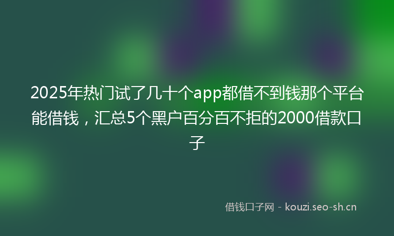 2025年热门试了几十个app都借不到钱那个平台能借钱，汇总5个黑户百分百不拒的2000借款口子