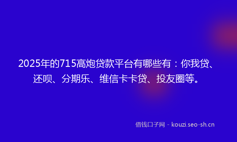 2025年的715高炮贷款平台有哪些有：你我贷、还呗、分期乐、维信卡卡贷、投友圈等。