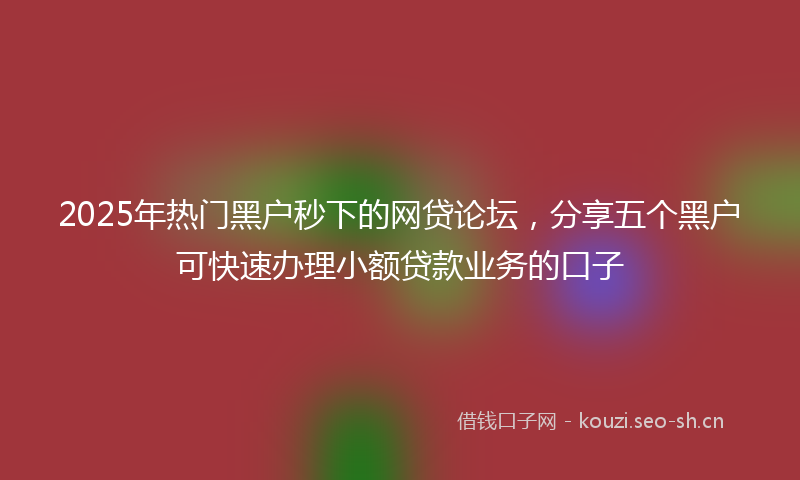 2025年热门黑户秒下的网贷论坛,分享五个黑户可快速办理小额贷款业务的口子