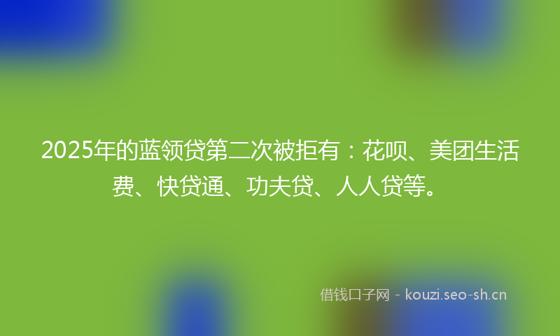 2025年的蓝领贷第二次被拒有：花呗、美团生活费、快贷通、功夫贷、人人贷等。