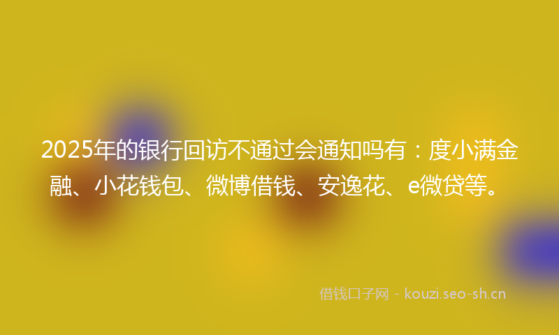 2025年的银行回访不通过会通知吗有:度小满金融、小花钱包、微博借钱、安逸花、e微贷等。