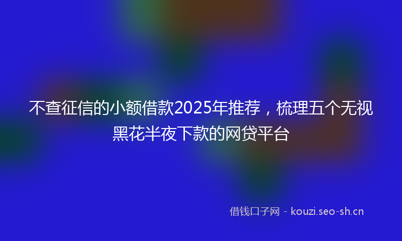 不查征信的小额借款2025年推荐，梳理五个无视黑花半夜下款的网贷平台