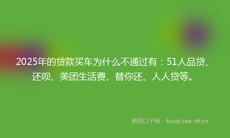 2025年的贷款买车为什么不通过有：51人品贷、还呗、美团生活费、替你还、人人贷等。