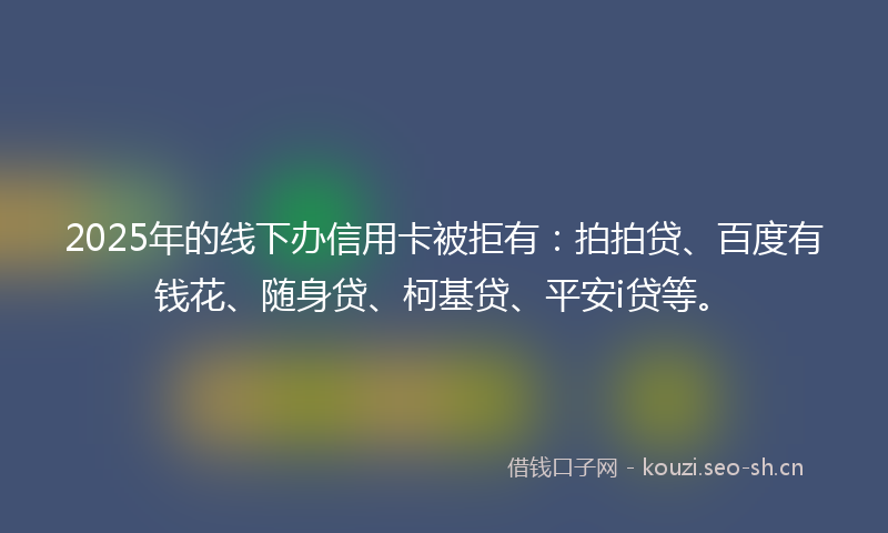 2025年的线下办信用卡被拒有：拍拍贷、百度有钱花、随身贷、柯基贷、平安i贷等。