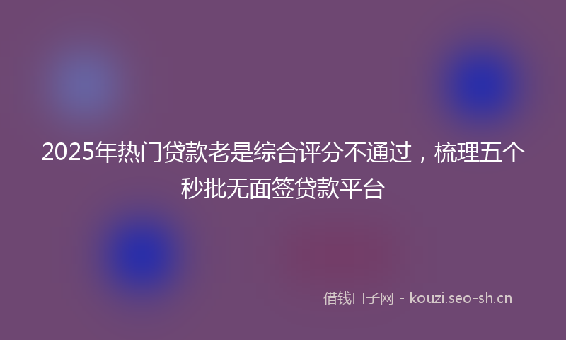 2025年热门贷款老是综合评分不通过，梳理五个秒批无面签贷款平台