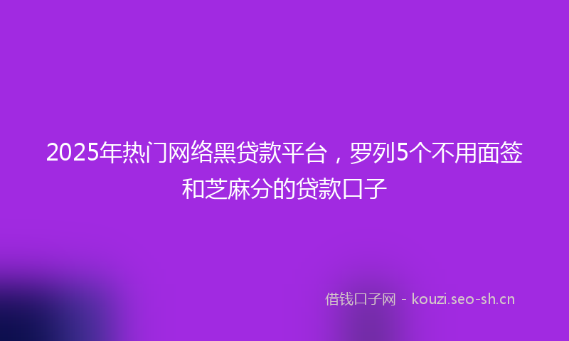 2025年热门网络黑贷款平台，罗列5个不用面签和芝麻分的贷款口子