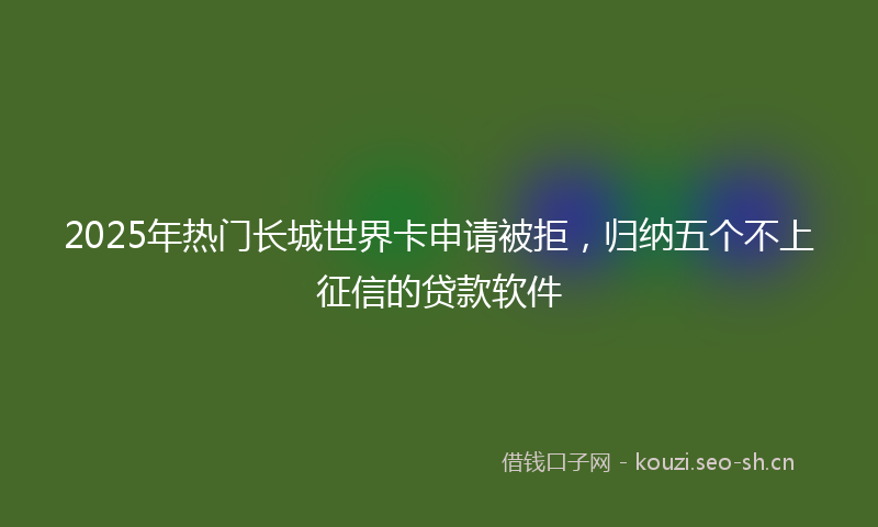 2025年热门长城世界卡申请被拒，归纳五个不上征信的贷款软件