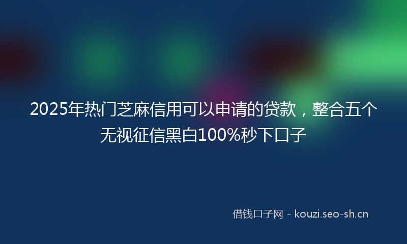2025年热门芝麻信用可以申请的贷款，整合五个无视征信黑白100%秒下口子