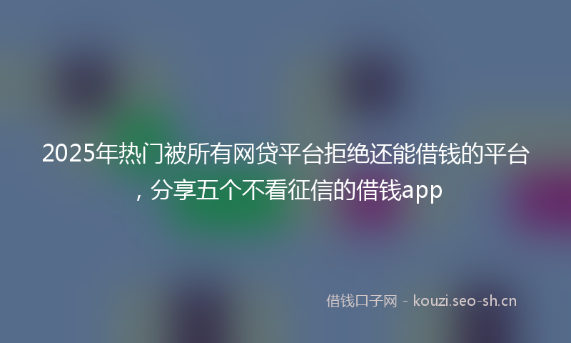 2025年热门被所有网贷平台拒绝还能借钱的平台，分享五个不看征信的借钱app