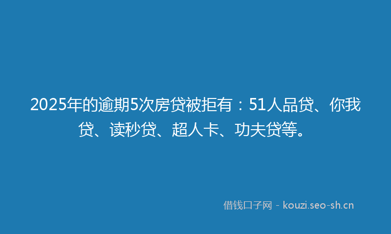 2025年的逾期5次房贷被拒有：51人品贷、你我贷、读秒贷、超人卡、功夫贷等。