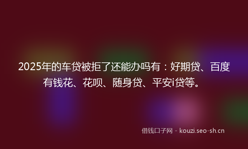 2025年的车贷被拒了还能办吗有：好期贷、百度有钱花、花呗、随身贷、平安i贷等。