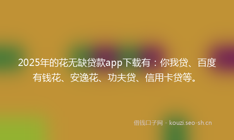 2025年的花无缺贷款app下载有：你我贷、百度有钱花、安逸花、功夫贷、信用卡贷等。