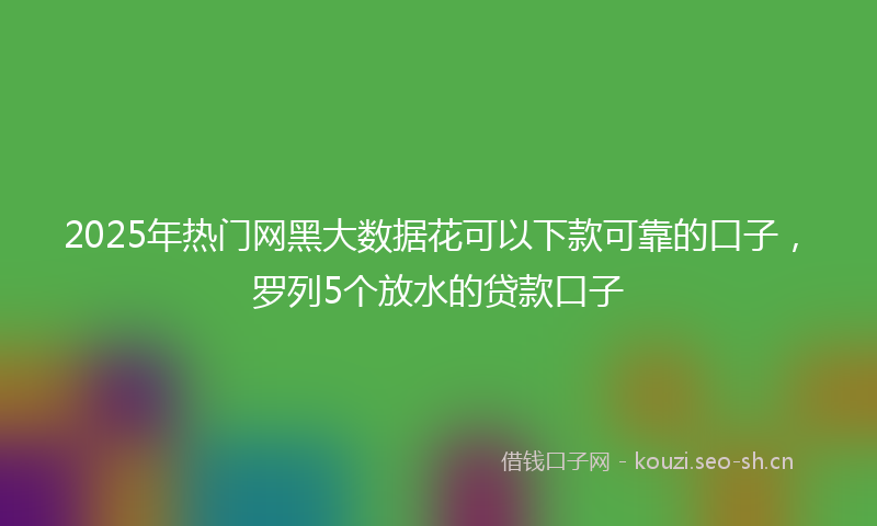 2025年热门网黑大数据花可以下款可靠的口子，罗列5个放水的贷款口子
