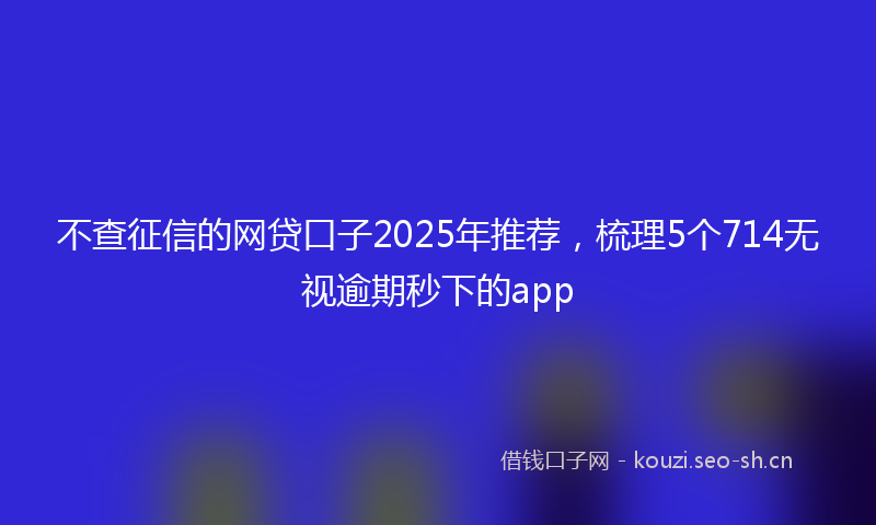 不查征信的网贷口子2025年推荐，梳理5个714无视逾期秒下的app