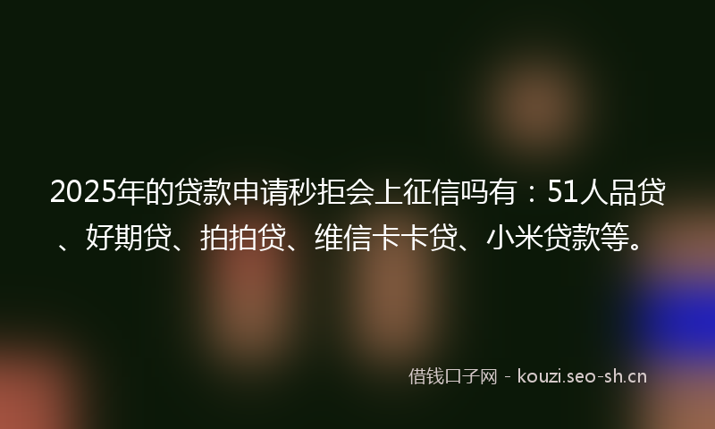 2025年的贷款申请秒拒会上征信吗有：51人品贷、好期贷、拍拍贷、维信卡卡贷、小米贷款等。