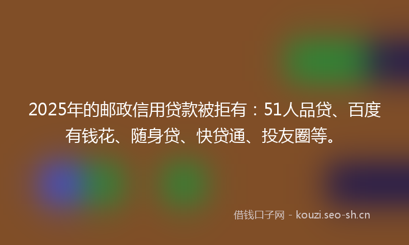 2025年的邮政信用贷款被拒有：51人品贷、百度有钱花、随身贷、快贷通、投友圈等。