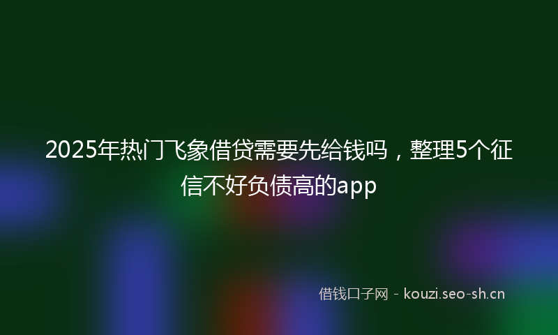 2025年热门飞象借贷需要先给钱吗，整理5个征信不好负债高的app
