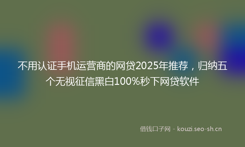 不用认证手机运营商的网贷2025年推荐，归纳五个无视征信黑白100%秒下网贷软件
