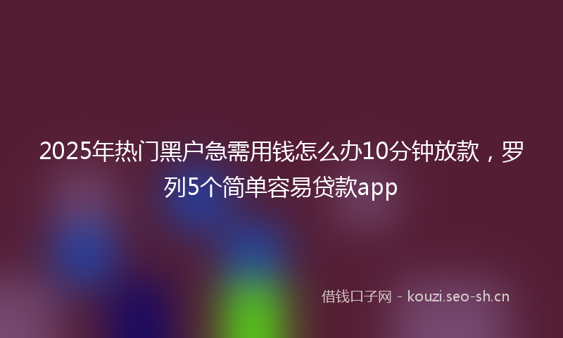 2025年热门黑户急需用钱怎么办10分钟放款，罗列5个简单容易贷款app