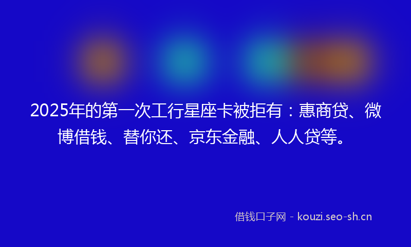 2025年的第一次工行星座卡被拒有：惠商贷、微博借钱、替你还、京东金融、人人贷等。