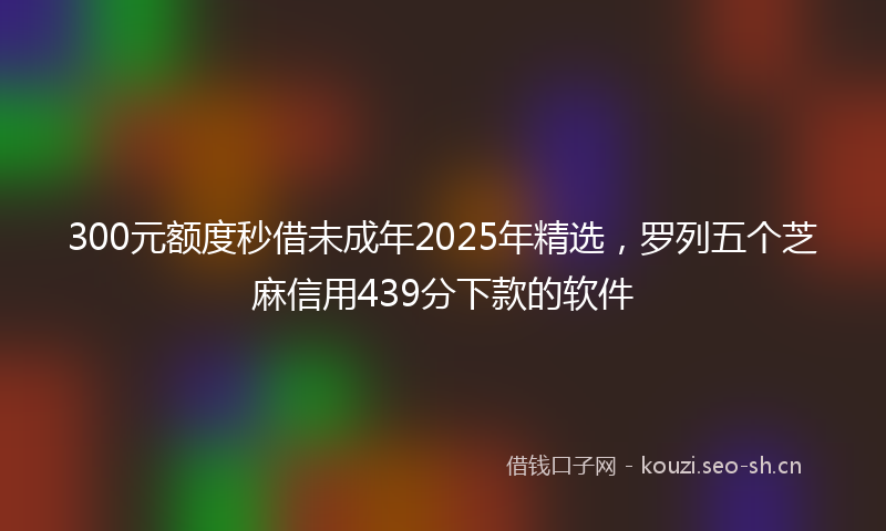 300元额度秒借未成年2025年精选，罗列五个芝麻信用439分下款的软件