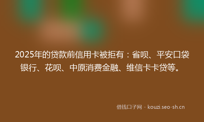 2025年的贷款前信用卡被拒有：省呗、平安口袋银行、花呗、中原消费金融、维信卡卡贷等。