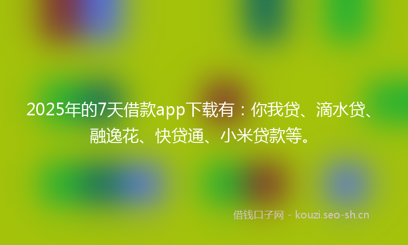 2025年的7天借款app下载有：你我贷、滴水贷、融逸花、快贷通、小米贷款等。