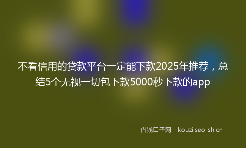 不看信用的贷款平台一定能下款2025年推荐，总结5个无视一切包下款5000秒下款的app