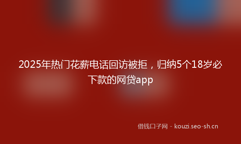 2025年热门花薪电话回访被拒，归纳5个18岁必下款的网贷app